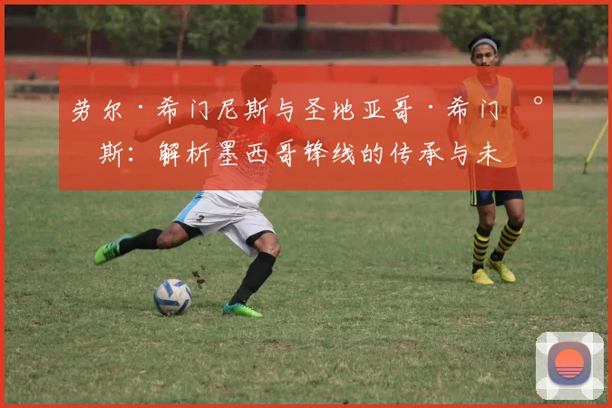 劳尔·希门尼斯与圣地亚哥·希门尼斯：解析墨西哥锋线的传承与未来