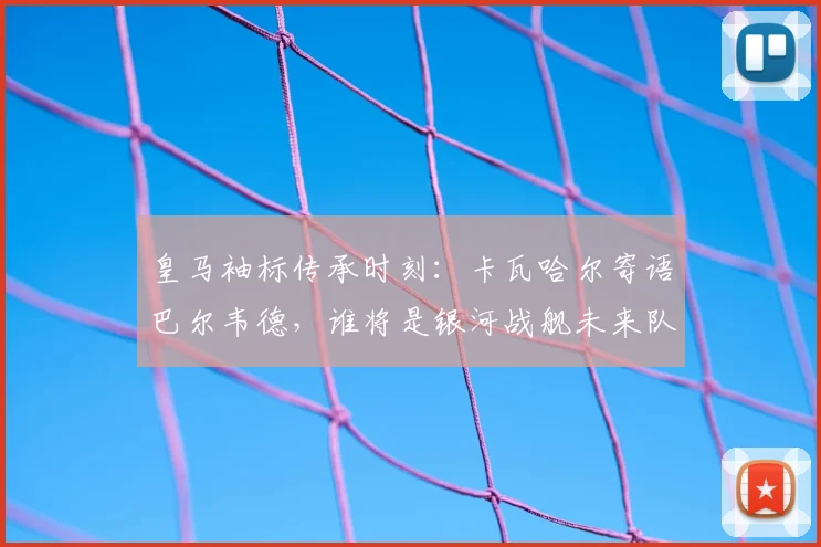 皇马袖标传承时刻：卡瓦哈尔寄语巴尔韦德，谁将是银河战舰未来队长？