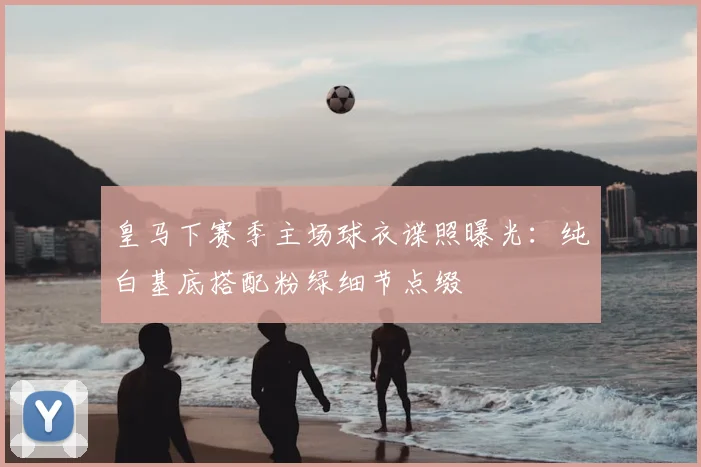 皇马下赛季主场球衣谍照曝光：纯白基底搭配粉绿细节点缀