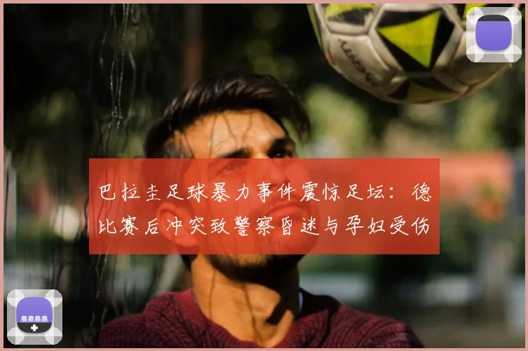 巴拉圭足球暴力事件震惊足坛：德比赛后冲突致警察昏迷与孕妇受伤