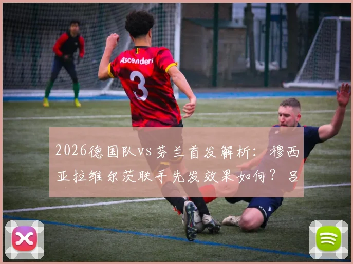 2026德国队vs芬兰首发解析：穆西亚拉维尔茨联手先发效果如何？吕迪格替补原因探讨
