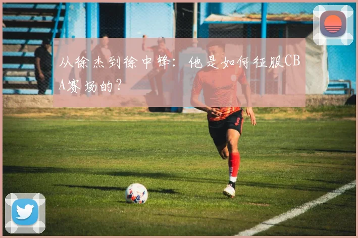 从徐杰到徐中锋：他是如何征服CBA赛场的？