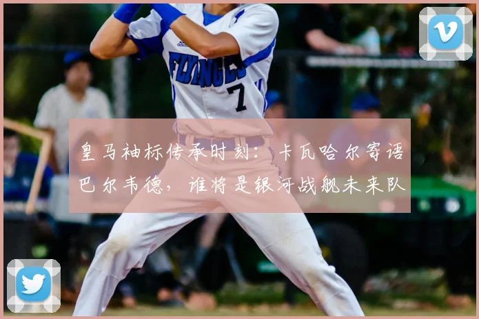 皇马袖标传承时刻：卡瓦哈尔寄语巴尔韦德，谁将是银河战舰未来队长？