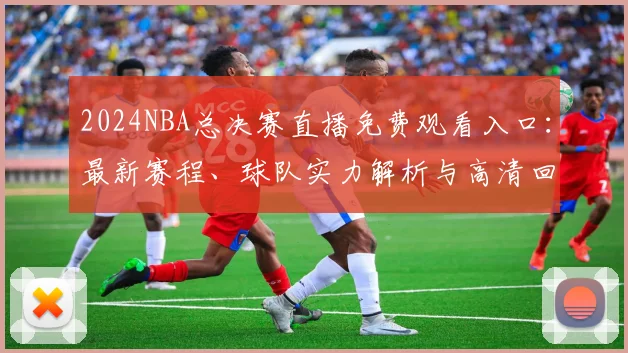 2024NBA总决赛直播免费观看入口：最新赛程、球队实力解析与高清回放合集