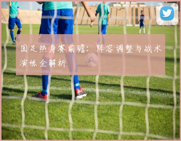 国足热身赛前瞻：阵容调整与战术演练全解析