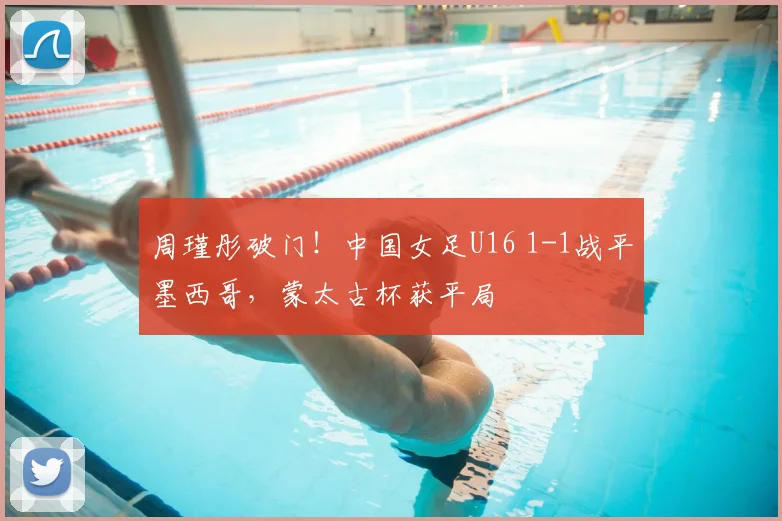 周瑾彤破门！中国女足U16 1-1战平墨西哥，蒙太古杯获平局