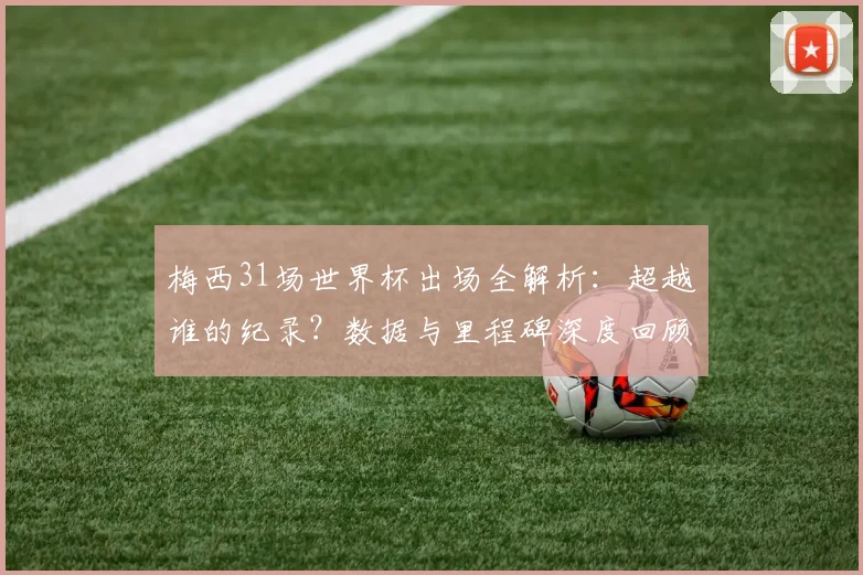 梅西31场世界杯出场全解析：超越谁的纪录？数据与里程碑深度回顾