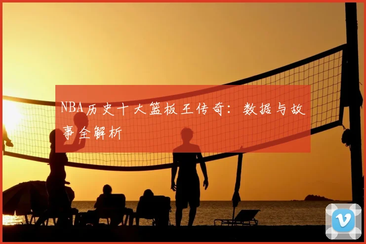 NBA历史十大篮板王传奇:数据与故事全解析