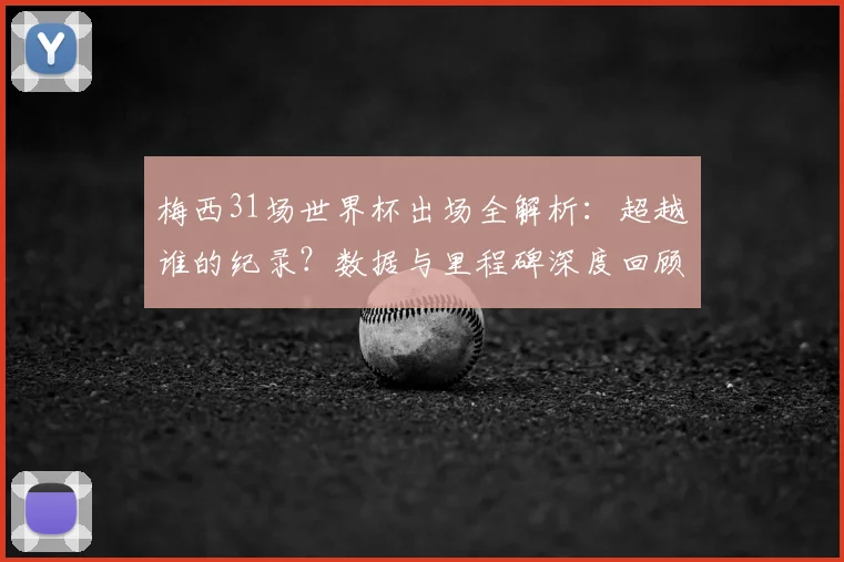 梅西31场世界杯出场全解析：超越谁的纪录？数据与里程碑深度回顾