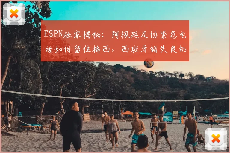 ESPN独家揭秘：阿根廷足协紧急电话如何留住梅西，西班牙错失良机全过程
