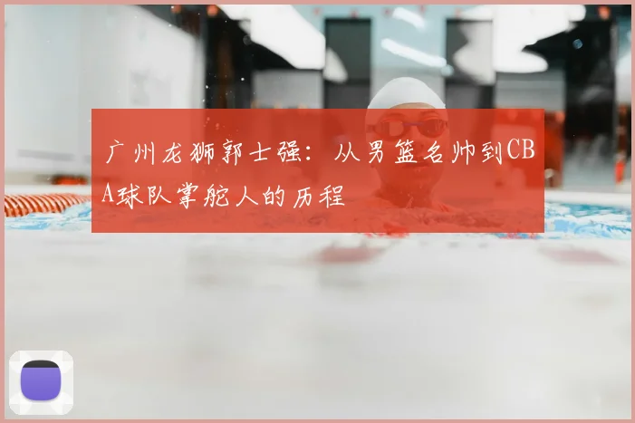 广州龙狮郭士强:从男篮名帅到CBA球队掌舵人的历程