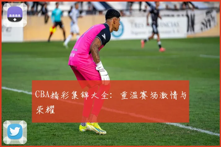 CBA精彩集锦大全：重温赛场激情与荣耀