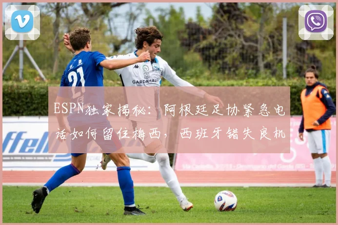 ESPN独家揭秘：阿根廷足协紧急电话如何留住梅西，西班牙错失良机全过程