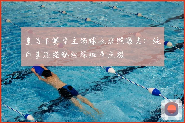 皇马下赛季主场球衣谍照曝光：纯白基底搭配粉绿细节点缀