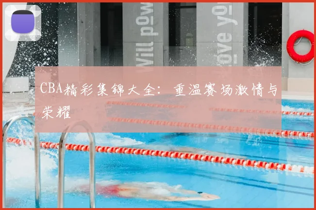 CBA精彩集锦大全：重温赛场激情与荣耀