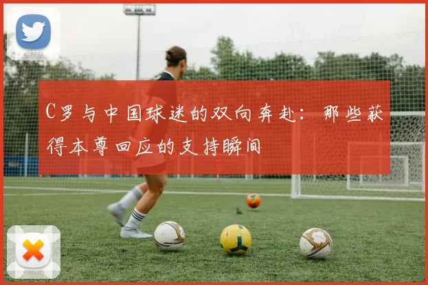 C罗与中国球迷的双向奔赴：那些获得本尊回应的支持瞬间