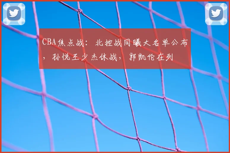 CBA焦点战：北控战同曦大名单公布，孙悦王少杰休战，郭凯伦在列