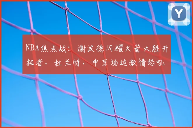 NBA焦点战：谢泼德闪耀火箭大胜开拓者，杜兰特、申京场边激情怒吼