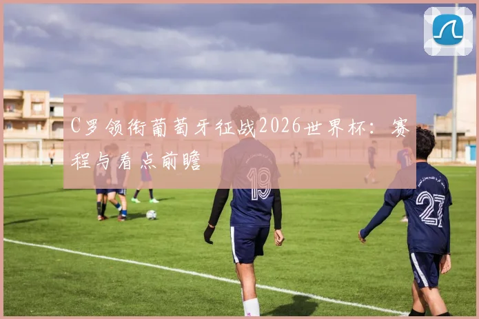 C罗领衔葡萄牙征战2026世界杯：赛程与看点前瞻