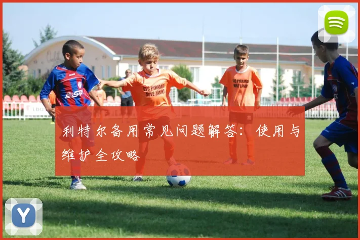 利特尔备用常见问题解答：使用与维护全攻略