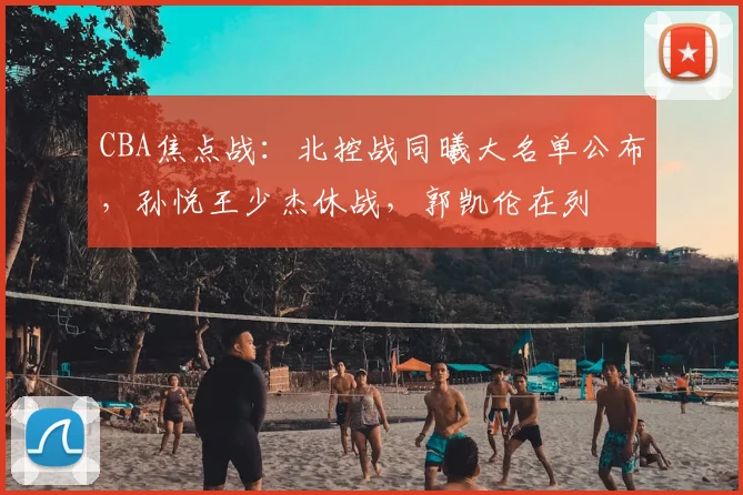 CBA焦点战:北控战同曦大名单公布,孙悦王少杰休战,郭凯伦在列